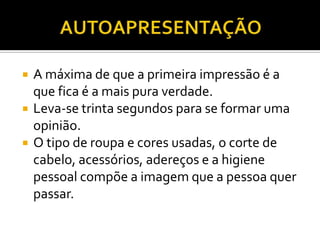    A máxima de que a primeira impressão é a
    que fica é a mais pura verdade.
   Leva-se trinta segundos para se formar uma
    opinião.
   O tipo de roupa e cores usadas, o corte de
    cabelo, acessórios, adereços e a higiene
    pessoal compõe a imagem que a pessoa quer
    passar.
 