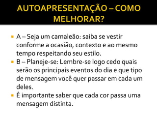    A – Seja um camaleão: saiba se vestir
    conforme a ocasião, contexto e ao mesmo
    tempo respeitando seu estilo.
   B – Planeje-se: Lembre-se logo cedo quais
    serão os principais eventos do dia e que tipo
    de mensagem você quer passar em cada um
    deles.
   É importante saber que cada cor passa uma
    mensagem distinta.
 