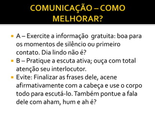    A – Exercite a informação gratuita: boa para
    os momentos de silêncio ou primeiro
    contato. Dia lindo não é?
   B – Pratique a escuta ativa; ouça com total
    atenção seu interlocutor.
   Evite: Finalizar as frases dele, acene
    afirmativamente com a cabeça e use o corpo
    todo para escutá-lo. Também pontue a fala
    dele com aham, hum e ah é?
 