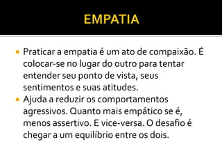    Praticar a empatia é um ato de compaixão. É
    colocar-se no lugar do outro para tentar
    entender seu ponto de vista, seus
    sentimentos e suas atitudes.
   Ajuda a reduzir os comportamentos
    agressivos. Quanto mais empático se é,
    menos assertivo. E vice-versa. O desafio é
    chegar a um equilíbrio entre os dois.
 