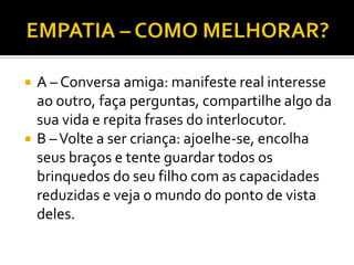    A – Conversa amiga: manifeste real interesse
    ao outro, faça perguntas, compartilhe algo da
    sua vida e repita frases do interlocutor.
   B – Volte a ser criança: ajoelhe-se, encolha
    seus braços e tente guardar todos os
    brinquedos do seu filho com as capacidades
    reduzidas e veja o mundo do ponto de vista
    deles.
 