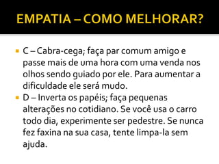    C – Cabra-cega; faça par comum amigo e
    passe mais de uma hora com uma venda nos
    olhos sendo guiado por ele. Para aumentar a
    dificuldade ele será mudo.
   D – Inverta os papéis; faça pequenas
    alterações no cotidiano. Se você usa o carro
    todo dia, experimente ser pedestre. Se nunca
    fez faxina na sua casa, tente limpa-la sem
    ajuda.
 