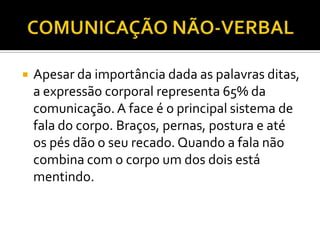    Apesar da importância dada as palavras ditas,
    a expressão corporal representa 65% da
    comunicação. A face é o principal sistema de
    fala do corpo. Braços, pernas, postura e até
    os pés dão o seu recado. Quando a fala não
    combina com o corpo um dos dois está
    mentindo.
 