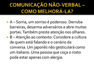    A – Sorria, um sorriso é poderoso. Derruba
    barreiras, desarma adversários e abre muitas
    portas. Também preste atenção nos olhares.
   B – Atenção ao contexto: Considere a cultura
    de quem está falando e o cenário da
    conversa. Um japonês não gesticulará como
    um italiano. Uma pessoa que coça o rosto
    pode estar apenas com alergia.
 