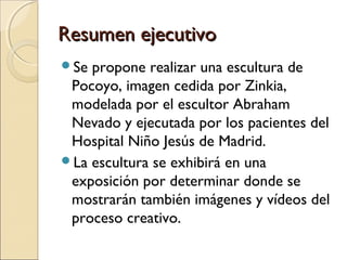Resumen ejecutivo
Se

propone realizar una escultura de
Pocoyo, imagen cedida por Zinkia,
modelada por el escultor Abraham
Nevado y ejecutada por los pacientes del
Hospital Niño Jesús de Madrid.
La escultura se exhibirá en una
exposición por determinar donde se
mostrarán también imágenes y vídeos del
proceso creativo.

 