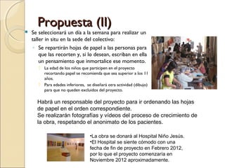Propuesta (II)



Se seleccionará un día a la semana para realizar un
taller in situ en la sede del colectivo:
◦ Se repartirán hojas de papel a las personas para
que las recorten y, si lo desean, escriban en ella
un pensamiento que inmortalice ese momento.
 La edad de los niños que participen en el proyecto
recortando papel se recomienda que sea superior a los 11
años.
 Para edades inferiores, se diseñará otra actividad (dibujo)
para que no queden excluidos del proyecto.

Habrá un responsable del proyecto para ir ordenando las hojas
de papel en el orden correspondiente.
Se realizarán fotografías y vídeos del proceso de crecimiento de
la obra, respetando el anonimato de los pacientes.
•La obra se donará al Hospital Niño Jesús.
•El Hospital se siente cómodo con una
fecha de fin de proyecto en Febrero 2012,
por lo que el proyecto comenzaría en
Noviembre 2012 aproximadamente.

 