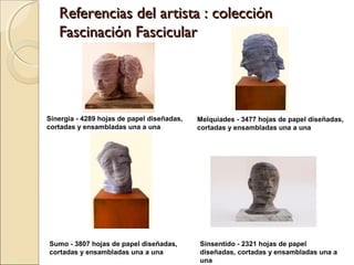 Referencias del artista : colección
Fascinación Fascicular

Sinergia - 4289 hojas de papel diseñadas,
cortadas y ensambladas una a una

Melquiades - 3477 hojas de papel diseñadas,
cortadas y ensambladas una a una

Sumo - 3807 hojas de papel diseñadas,
cortadas y ensambladas una a una

Sinsentido - 2321 hojas de papel
diseñadas, cortadas y ensambladas una a
una

 