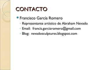 CONTACTO
Francisco

García Romero

◦ Representante artístico de Abraham Nevado
◦ Email: francis.garciaromero@gmail.com
◦ Blog: nevadosculptures.blogspot.com

 