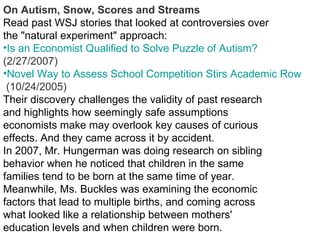 On Autism, Snow, Scores and Streams Read past WSJ stories that looked at controversies over the "natural experiment" approach: Is an Economist Qualified to Solve Puzzle of Autism?   (2/27/2007)  Novel Way to Assess School Competition Stirs Academic Row  (10/24/2005)  Their discovery challenges the validity of past research and highlights how seemingly safe assumptions economists make may overlook key causes of curious effects. And they came across it by accident. In 2007, Mr. Hungerman was doing research on sibling behavior when he noticed that children in the same families tend to be born at the same time of year. Meanwhile, Ms. Buckles was examining the economic factors that lead to multiple births, and coming across what looked like a relationship between mothers' education levels and when children were born. 