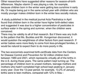 Other researchers have suggested other reasons for season-of-birth differences. Maybe vitamin D was playing a role, for example, because children born in the winter were getting less sunshine in early life. Or maybe being put in the same school year with children who are mostly younger makes children born in the winter less socially mature. A study published in the medical journal Acta P æ driatica in April found that children born in the winter have higher birth-defect rates and suggested it was due to a higher concentration of pesticides in surface water in the spring and summer, when the children were conceived. There may be validity to all of that research. But if there was any truth to the pattern that Ms. Buckles and Mr. Hungerman discovered, it would question the weightiness of other factors from past research. If winter babies were more likely to come from less-privileged families, it would be natural to expect them to do more poorly in life. The two economists examined birth-certificate data from the Centers for Disease Control and Prevention for 52 million children born between 1989 and 2001, which represents virtually all of the births in the U.S. during those years. The same pattern kept turning up: The percentage of children born to unwed mothers, teenage mothers and mothers who hadn't completed high school kept peaking in January every year. Over the 13-year period, for example, 13.2% of January births were to teen mothers, compared with 12% in May - 