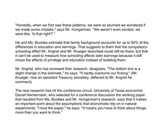 "Honestly, when we first saw these patterns, we were so stunned we wondered if we made some mistake," says Mr. Hungerman. "We weren't even excited, we were like, 'Is that right?'   “ He and Ms. Buckles estimate that family background accounts for up to 50% of the differences in education and earnings. That suggests to them that the compulsory-schooling effect Mr. Angrist and Mr. Krueger described could still be there, but that it can't be used to measure how schooling affects later earnings because it still mixes the effects of privilege and education instead of isolating them. Mr. Angrist, who has reviewed their research, disagrees. "The bottom line is a slight change in the estimate," he says. "It hardly overturns our finding." (Mr. Krueger, now an assistant Treasury secretary, deferred to Mr. Angrist for comment). The new research has hit the conference circuit. University of Texas economist Daniel Hamermesh, who selected for a conference discussion the working paper that resulted from Ms. Buckles and Mr. Hungerman's research, says that it makes an important point about the assumptions that economists rely on in natural experiments. "I love the paper," he says. "It means you have to think about things more than you want to think." 
