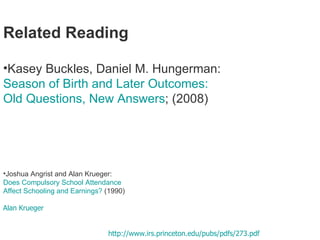 Related Reading Kasey Buckles, Daniel M. Hungerman: Season of Birth and Later Outcomes:  Old Questions, New Answers ; (2008)   NBER Working Papers 14573,  National Bureau of Economic Research, Inc. ideas.repec.org/e/phu114.html Joshua Angrist and Alan Krueger:  Does Compulsory School Attendance  Affect Schooling and Earnings?  (1990)  Does Compulsory School Attendance Affect Schooling and Earnings?,  Alan Krueger  http://de.scientificcommons.org/33413150 Abstract compulsory schooling, ability, bias, education  Details der Publikation Download  http://www.irs.princeton.edu/pubs/pdfs/273.pdf  Archiv 