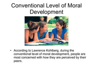 Conventional Level of Moral Development According to Lawrence Kohlberg, during the conventional level of moral development, people are most concerned with how they are perceived by their peers. 