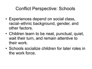 Conflict Perspective: Schools  Experiences depend on social class, racial–ethnic background, gender, and other factors.  Children learn to be neat, punctual, quiet, wait their turn, and remain attentive to their work. Schools socialize children for later roles in the work force. 