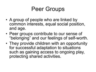Peer Groups A group of people who are linked by common interests, equal social position, and age.  Peer groups contribute to our sense of “belonging” and our feelings of self-worth.  They provide children with an opportunity for successful adaptation to situations such as gaining access to ongoing play, protecting shared activities. 
