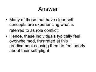 Answer Many of those that have clear self concepts are experiencing what is referred to as role conflict; Hence, these individuals typically feel overwhelmed, frustrated at this predicament causing them to feel poorly about their self-plight 