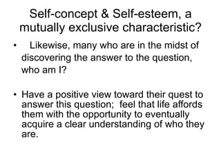 Self-concept & Self-esteem, a mutually exclusive characteristic? Likewise, many who are in the midst of discovering the answer to the question, who am I? Have a positive view toward their quest to answer this question;  feel that life affords them with the opportunity to eventually acquire a clear understanding of who they are. 