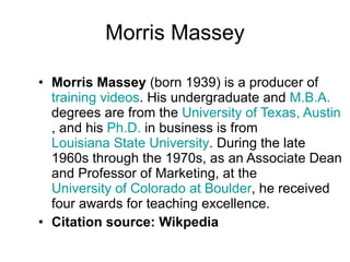 Morris Massey Morris Massey  (born 1939) is a producer of  training   videos . His undergraduate and  M.B.A.  degrees are from the  University of Texas, Austin , and his  Ph.D.  in business is from  Louisiana State University . During the late 1960s through the 1970s, as an Associate Dean and Professor of Marketing, at the  University of Colorado at Boulder , he received four awards for teaching excellence. Citation source: Wikpedia 