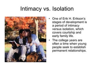 Intimacy vs. Isolation One of Erik H. Erikson’s stages of development is a period of intimacy versus isolation, which covers courtship and early family life.  The college years are often a time when young people seek to establish permanent relationships. 