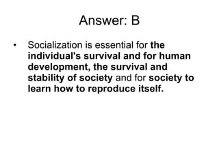 Answer: B Socialization is essential for  the individual's survival and for human development, the survival and stability of society  and for  society to learn how to reproduce itself. 