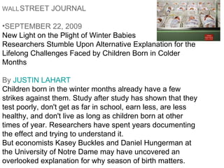 WALL   STREET JOURNAL   Getty Images SEPTEMBER 22, 2009  New Light on the Plight of Winter Babies  Researchers Stumble Upon Alternative Explanation for the Lifelong Challenges Faced by Children Born in Colder Months By  JUSTIN LAHART   Children born in the winter months already have a few strikes against them. Study after study has shown that they test poorly, don't get as far in school, earn less, are less healthy, and don't live as long as children born at other times of year. Researchers have spent years documenting the effect and trying to understand it. But economists Kasey Buckles and Daniel Hungerman at the University of Notre Dame may have uncovered an overlooked explanation for why season of birth matters. 