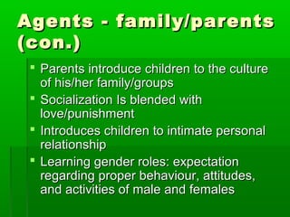 Agents - family/parentsAgents - family/parents
(con.)(con.)
 Parents introduce children to the cultureParents introduce children to the culture
of his/her family/groupsof his/her family/groups
 Socialization Is blended withSocialization Is blended with
love/punishmentlove/punishment
 Introduces children to intimate personalIntroduces children to intimate personal
relationshiprelationship
 Learning gender roles: expectationLearning gender roles: expectation
regarding proper behaviour, attitudes,regarding proper behaviour, attitudes,
and activities of male and femalesand activities of male and females
 