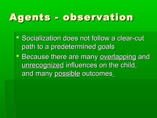 Agents - observationAgents - observation
 Socialization does not follow a clear-cutSocialization does not follow a clear-cut
path to a predetermined goalspath to a predetermined goals
 Because there are manyBecause there are many overlappingoverlapping andand
unrecognizedunrecognized influences on the child,influences on the child,
and manyand many possiblepossible outcomesoutcomes
 