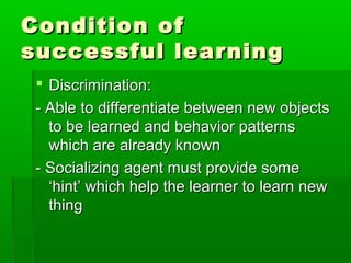 Condition ofCondition of
successful learningsuccessful learning
 Discrimination:Discrimination:
- Able to differentiate between new objects- Able to differentiate between new objects
to be learned and behavior patternsto be learned and behavior patterns
which are already knownwhich are already known
- Socializing agent must provide some- Socializing agent must provide some
‘hint’ which help the learner to learn new‘hint’ which help the learner to learn new
thingthing
 