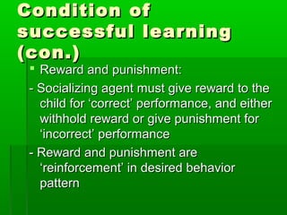 Condition ofCondition of
successful learningsuccessful learning
(con.)(con.)
 Reward and punishment:Reward and punishment:
- Socializing agent must give reward to the- Socializing agent must give reward to the
child for ‘correct’ performance, and eitherchild for ‘correct’ performance, and either
withhold reward or give punishment forwithhold reward or give punishment for
‘incorrect’ performance‘incorrect’ performance
- Reward and punishment are- Reward and punishment are
‘reinforcement’ in desired behavior‘reinforcement’ in desired behavior
patternpattern
 
