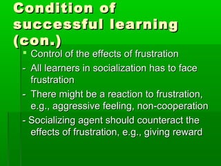 Condition ofCondition of
successful learningsuccessful learning
(con.)(con.)
 Control of the effects of frustrationControl of the effects of frustration
-- All learners in socialization has to faceAll learners in socialization has to face
frustrationfrustration
-- There might be a reaction to frustration,There might be a reaction to frustration,
e.g., aggressive feeling, non-cooperatione.g., aggressive feeling, non-cooperation
- Socializing agent should counteract the- Socializing agent should counteract the
effects of frustration, e.g., giving rewardeffects of frustration, e.g., giving reward
 