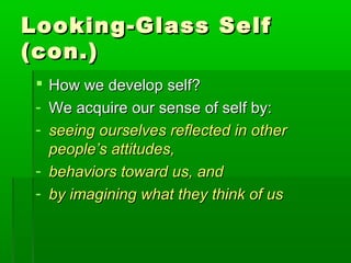 Looking-Glass SelfLooking-Glass Self
(con.)(con.)
 How we develop self?How we develop self?
- We acquire our sense of self by:We acquire our sense of self by:
- seeing ourselves reflected in otherseeing ourselves reflected in other
people’s attitudes,people’s attitudes,
- behaviors toward us, andbehaviors toward us, and
- by imagining what they think of usby imagining what they think of us
 