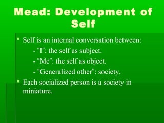 Mead: Development of
Self
 Self is an internal conversation between:
- “I”: the self as subject.
- “Me”: the self as object.
- “Generalized other”: society.
 Each socialized person is a society in
miniature.
 