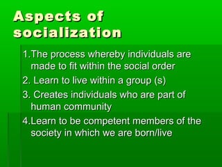 Aspects ofAspects of
socializationsocialization
1.The process whereby individuals are1.The process whereby individuals are
made to fit within the social ordermade to fit within the social order
2.2. Learn to live within a group (s)Learn to live within a group (s)
3. Creates individuals who are part of3. Creates individuals who are part of
human communityhuman community
4.4.Learn to be competent members of theLearn to be competent members of the
society in which we are born/livesociety in which we are born/live
 