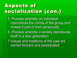 Aspects ofAspects of
socialization (con.)socialization (con.)
5. Process whereby an individual5. Process whereby an individual
internalizesinternalizes the norms of the group andthe norms of the group and
makes it part of theirmakes it part of their personalitypersonality
6. Process whereby a society reproduces6. Process whereby a society reproduces
itself in a new generationitself in a new generation
7.Values and traditions of the past are7.Values and traditions of the past are
carried forward and perpetuatedcarried forward and perpetuated
 