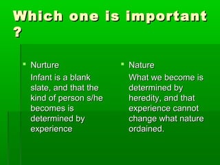 Which one is importantWhich one is important
??
 NurtureNurture
Infant is a blankInfant is a blank
slate, and that theslate, and that the
kind of person s/hekind of person s/he
becomes isbecomes is
determined bydetermined by
experienceexperience
 NatureNature
What we become isWhat we become is
determined bydetermined by
heredity, and thatheredity, and that
experience cannotexperience cannot
change what naturechange what nature
ordained.ordained.
 