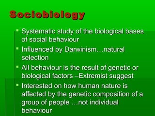SociobiologySociobiology
 Systematic study of the biological basesSystematic study of the biological bases
of social behaviourof social behaviour
 Influenced by Darwinism…naturalInfluenced by Darwinism…natural
selectionselection
 All behaviour is the result of genetic orAll behaviour is the result of genetic or
biological factors –Extremist suggestbiological factors –Extremist suggest
 Interested on how human nature isInterested on how human nature is
affected by the genetic composition of aaffected by the genetic composition of a
group of people …not individualgroup of people …not individual
behaviourbehaviour
 