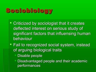 SociobiologySociobiology
 Criticized by sociologist that it createsCriticized by sociologist that it creates
deflected interest on serious study ofdeflected interest on serious study of
significant factors that influensing humansignificant factors that influensing human
behaviourbehaviour
 Fail to recognized social system, insteadFail to recognized social system, instead
of arguing biological traitsof arguing biological traits
 Disable peopleDisable people
 Disadvantaged people and their academicDisadvantaged people and their academic
performancesperformances
 