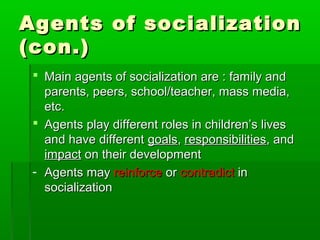 Agents of socializationAgents of socialization
(con.)(con.)
 Main agents of socialization are : family andMain agents of socialization are : family and
parents, peers, school/teacher, mass media,parents, peers, school/teacher, mass media,
etc.etc.
 Agents play different roles in children’s livesAgents play different roles in children’s lives
and have differentand have different goalsgoals,, responsibilitiesresponsibilities, and, and
impactimpact on their developmenton their development
- Agents mayAgents may reinforcereinforce oror contradictcontradict inin
socializationsocialization
 