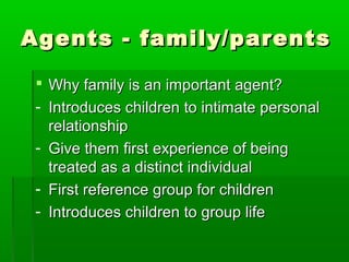 Agents - family/parentsAgents - family/parents
 Why family is an important agent?Why family is an important agent?
- Introduces children to intimate personalIntroduces children to intimate personal
relationshiprelationship
- Give them first experience of beingGive them first experience of being
treated as a distinct individualtreated as a distinct individual
- First reference group for childrenFirst reference group for children
- Introduces children to group lifeIntroduces children to group life
 
