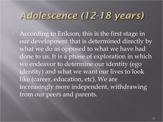 Infancy (Birth-18 months)
 At this stage, we as human beings are
completely dependant, helpless. We rely on an
external source for everything, from food to
affection. The conflict of this stage is Trust vs.
Mistrust. Obviously, if we as infants are not getting
our needs met, we will become unsure of our
environment and fearful of our caregivers. For
healthy development and movement into the next
stage, we require our physical and emotional needs to
be consistently met.
30
 
