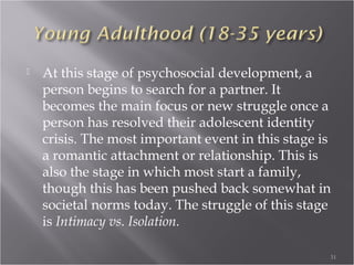 Early Childhood (18 months-3 years)
 When we have overcome our Infancy crisis, we
begin to move into Early Childhood. In this
stage of development, we begin to do things for
ourselves, such as communicate with others
verbally, walk without assistance, and become
potty trained. Our crisis shifts to Autonomy vs.
Shame. This can be a fragile stage, particularly due to
our attempt to master skills (such as feeding oneself,
using a toilet instead of a diaper, etc)
31
 