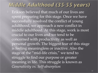 Play Age (3-6 years
 When we have resolved our Early Childhood
crisis, we begin to move into Play Age. In this
stage of development, we begin to mirror or
mimic behavior around us. This is demonstrated
in our playtime activity. We become fascinated
with adult behaviors like driving, talking on the
phone, performing household chores like
cleaning and cooking, etc. It is through our play
that we explore and learn more skills.
32
 