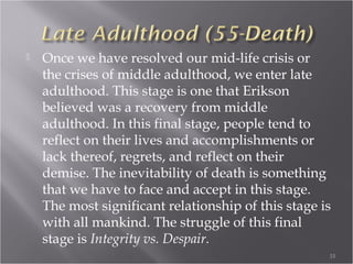 School Age (6-12 years
 This stage of life is all about expansion of one’s
social circle and beginning school. Students are
influenced by their new surroundings as well as
their peers. Teachers begin to take on an
important role as well, considering a student’s
teacher spends more time with them than their
parents at this stage of life. Cognitively, we are
growing and learning new skills and we are
making things which is why this stage’s crisis is
considered Industry vs. Inferiority
33
 