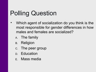 Polling Question


Which agent of socialization do you think is the
most responsible for gender differences in how
males and females are socialized?
A. The family
B. Religion
C. The peer group
D. Education
E. Mass media

 