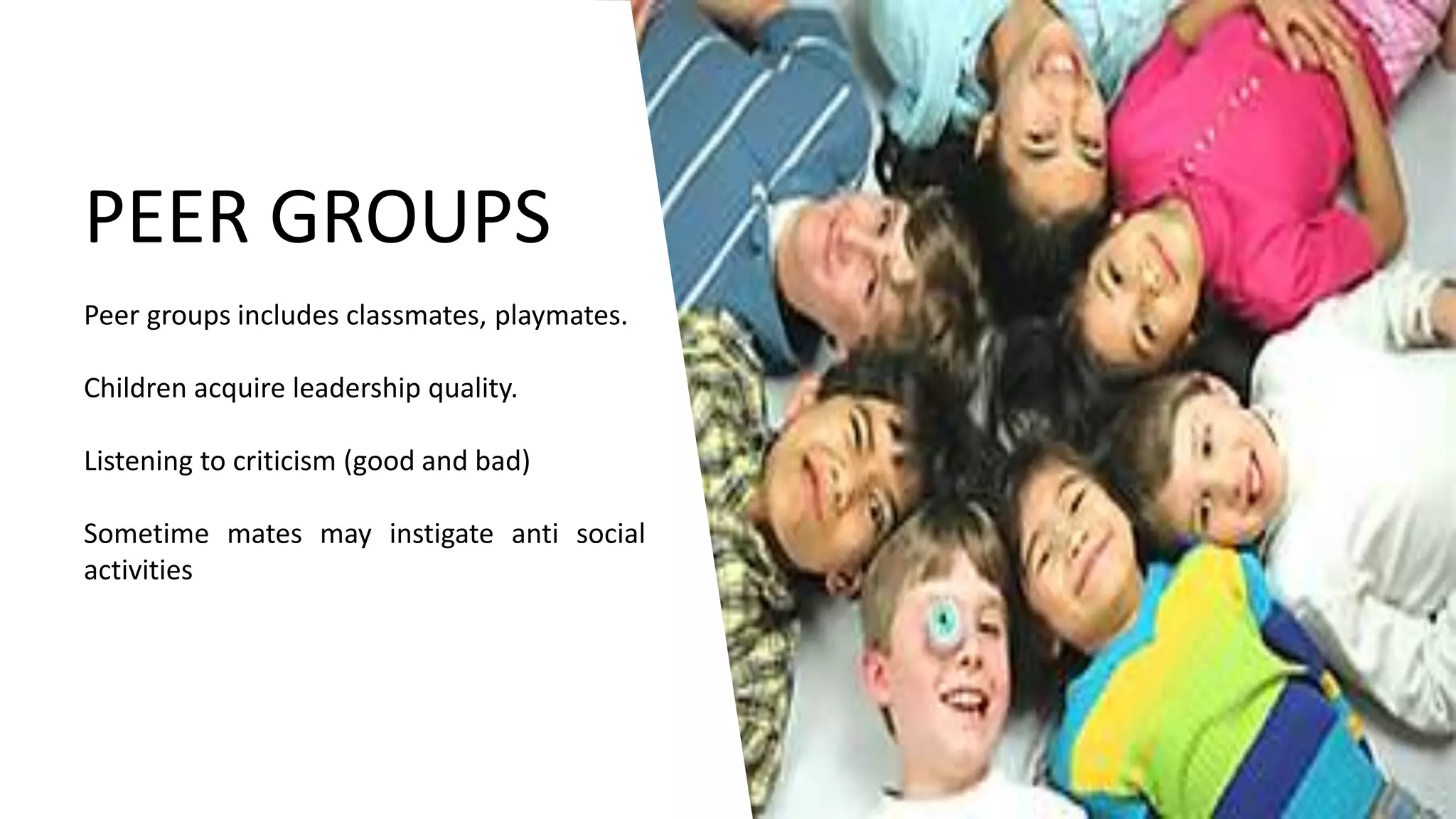 PEER GROUPS
Peer groups includes classmates, playmates.
Children acquire leadership quality.
Listening to criticism (good and bad)
Sometime mates may instigate anti social
activities
 
