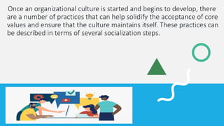 Once an organizational culture is started and begins to develop, there
are a number of practices that can help solidify the acceptance of core
values and ensure that the culture maintains itself. These practices can
be described in terms of several socialization steps.
 