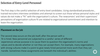 Selection of Entry-Level Personnel
The first step is the careful selection of entry-level candidates. Using standardized procedures ,
trained recruiters interview candidates and attempt to screen out those whose personal styles and
values do not make a “fit” with the organization’s culture. The newcomers’ and their supervisors’
perceptions of organization culture fit are related to organizational commitment and intention to
leave the organization.
6
Placement on the Job
The second step occurs on the job itself, after the person with a
fit is hired. New personnel are subjected to a careful series of different
experiences whose purpose is to cause them to question the organization’s norms and
values and to decide whether or not they can accept them. For example, many organizations
with strong cultures make it a point to give newly hired personnel more work than they can
handle. Sometimes these assignments are beneath the individual’s abilities
 