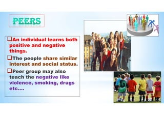 An individual learns both
positive and negative
things.
The people share similar
interest and social status.
Peer group may also
teach the negative like
violence, smoking, drugs
etc….