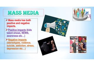 Mass media has both
positive and negative
impacts.
Positive impacts (kids
talent shows, NEWS,
awareness etc…)
Negative impacts
(stereotypes, violence,
suicide, addiction, stress,
depression etc…)