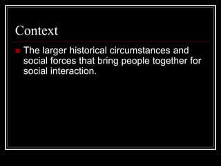 Context
 The larger historical circumstances and
social forces that bring people together for
social interaction.
 